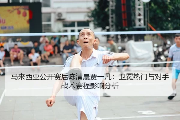 马来西亚公开赛后陈清晨贾一凡：卫冕热门与对手战术赛程影响分析